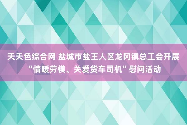 天天色综合网 盐城市盐王人区龙冈镇总工会开展“情暖劳模、关爱货车司机”慰问活动