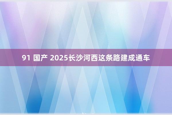 91 国产 2025长沙河西这条路建成通车