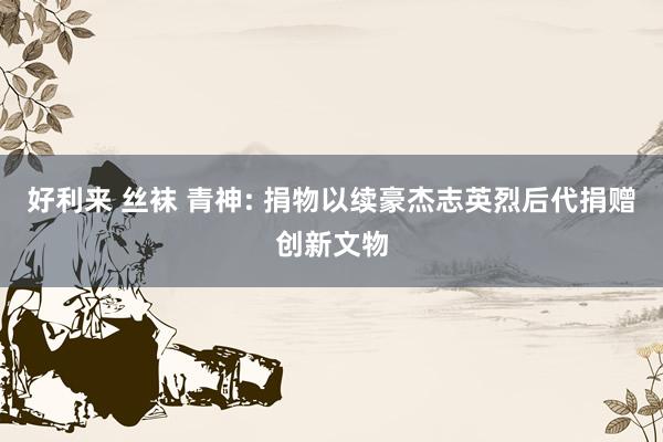 好利来 丝袜 青神: 捐物以续豪杰志英烈后代捐赠创新文物