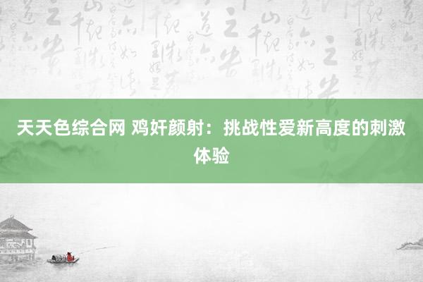 天天色综合网 鸡奸颜射：挑战性爱新高度的刺激体验