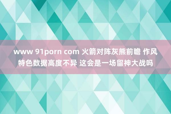 www 91porn com 火箭对阵灰熊前瞻 作风特色数据高度不异 这会是一场留神大战吗