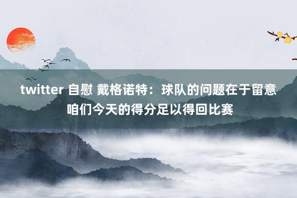 twitter 自慰 戴格诺特：球队的问题在于留意 咱们今天的得分足以得回比赛