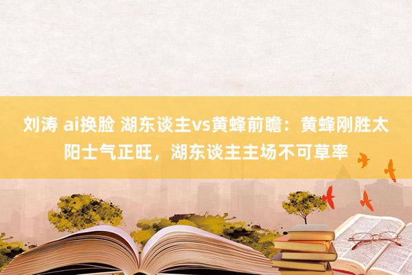 刘涛 ai换脸 湖东谈主vs黄蜂前瞻：黄蜂刚胜太阳士气正旺，湖东谈主主场不可草率