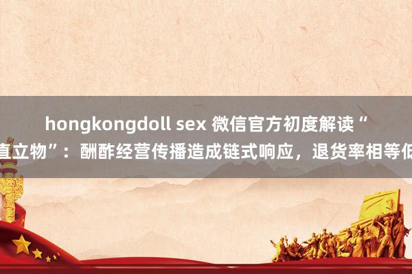 hongkongdoll sex 微信官方初度解读“直立物”：酬酢经营传播造成链式响应，退货率相等低