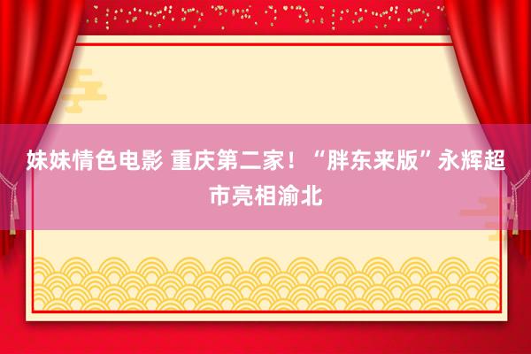 妹妹情色电影 重庆第二家！“胖东来版”永辉超市亮相渝北