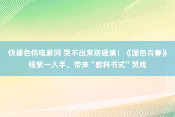 快播色情电影网 哭不出来别硬演！《国色青春》杨紫一入手，带来“教科书式”哭戏