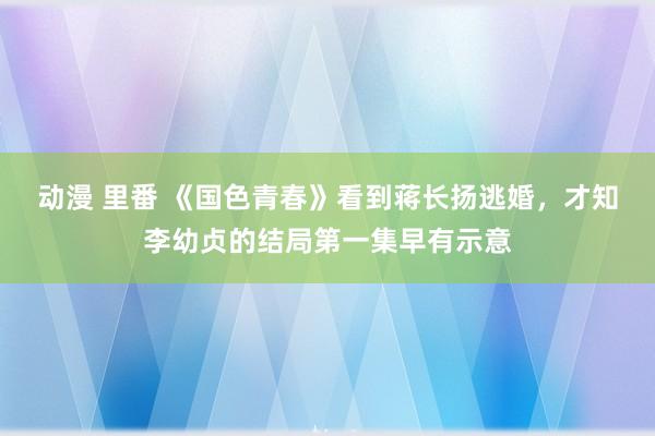 动漫 里番 《国色青春》看到蒋长扬逃婚，才知李幼贞的结局第一集早有示意