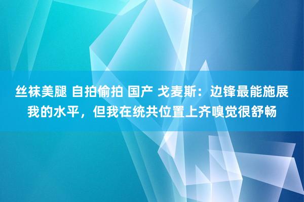 丝袜美腿 自拍偷拍 国产 戈麦斯：边锋最能施展我的水平，但我在统共位置上齐嗅觉很舒畅