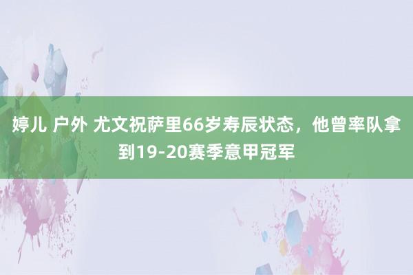 婷儿 户外 尤文祝萨里66岁寿辰状态，他曾率队拿到19-20赛季意甲冠军