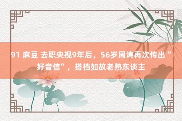 91 麻豆 去职央视9年后，56岁周涛再次传出“好音信”，搭档如故老熟东谈主