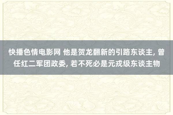 快播色情电影网 他是贺龙翻新的引路东谈主， 曾任红二军团政委， 若不死必是元戎级东谈主物