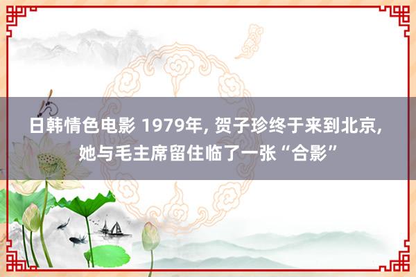 日韩情色电影 1979年， 贺子珍终于来到北京， 她与毛主席留住临了一张“合影”