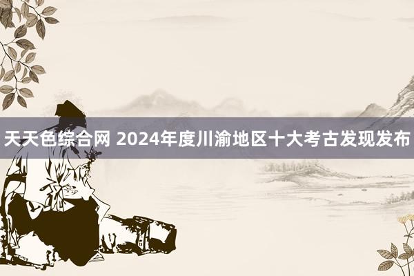 天天色综合网 2024年度川渝地区十大考古发现发布