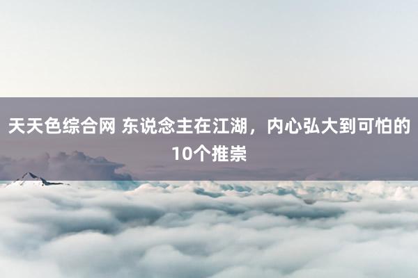 天天色综合网 东说念主在江湖，内心弘大到可怕的10个推崇