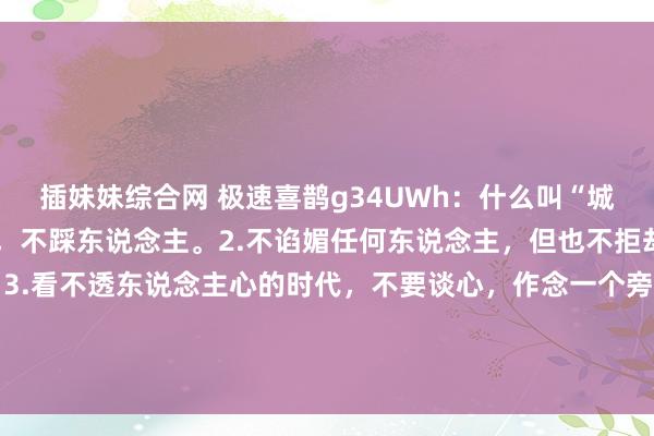 插妹妹综合网 极速喜鹊g34UWh：什么叫“城府”：1.只夸东说念主，不踩东说念主。2.不谄媚任何东说念主，但也不拒却别东说念主的谄媚。3.看不透东说念主心的时代，不要谈心，作念一个旁不雅者。4.东说念主生有两大要领需要掌持，一是东说念主性，二是轨则。规...