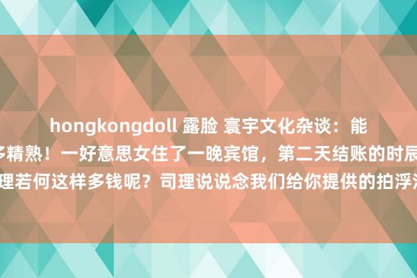 hongkongdoll 露脸 寰宇文化杂谈：能当大官的东说念主妙技有多精熟！一好意思女住了一晚宾馆，第二天结账的时辰1680，这个好意思女去问司理若何这样多钱呢？司理说说念我们给你提供的拍浮池，自助餐，健身房，是你我方无谓。好意思女听后掏出18...