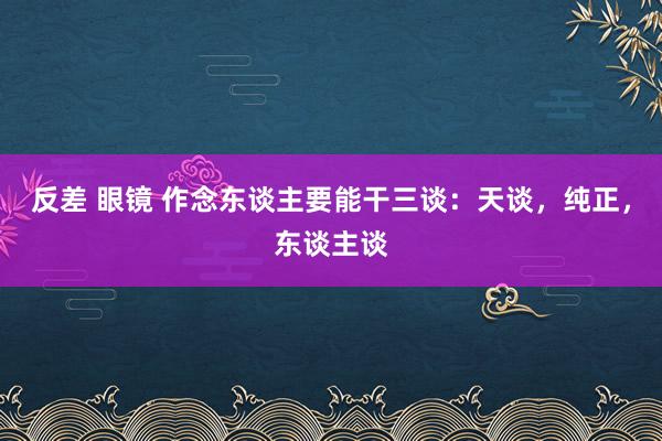 反差 眼镜 作念东谈主要能干三谈：天谈，纯正，东谈主谈