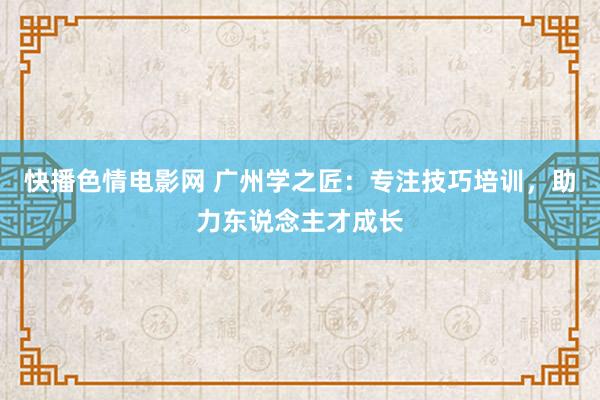 快播色情电影网 广州学之匠：专注技巧培训，助力东说念主才成长