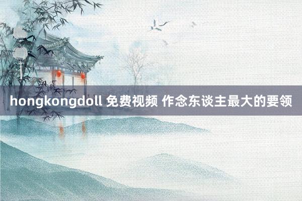 hongkongdoll 免费视频 作念东谈主最大的要领