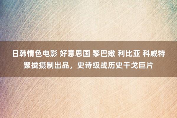 日韩情色电影 好意思国 黎巴嫩 利比亚 科威特聚拢摄制出品，史诗级战历史干戈巨片