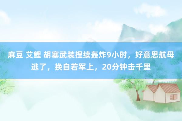 麻豆 艾鲤 胡塞武装捏续轰炸9小时，好意思航母逃了，换自若军上，20分钟击千里