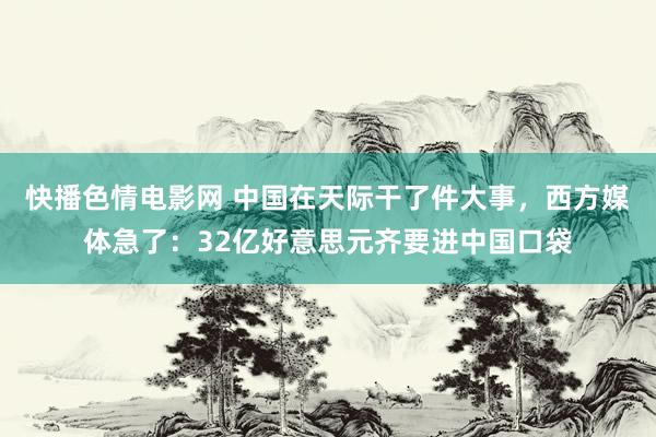 快播色情电影网 中国在天际干了件大事，西方媒体急了：32亿好意思元齐要进中国口袋