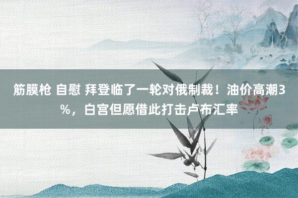 筋膜枪 自慰 拜登临了一轮对俄制裁！油价高潮3%，白宫但愿借此打击卢布汇率