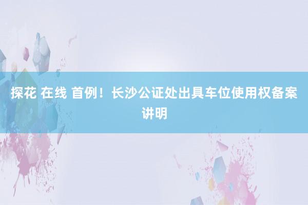 探花 在线 首例！长沙公证处出具车位使用权备案讲明