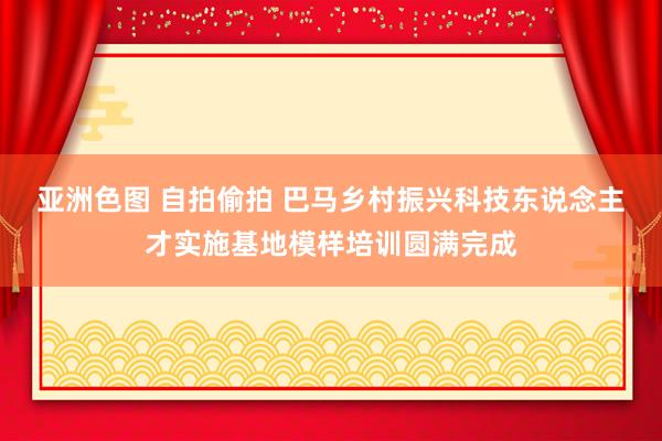 亚洲色图 自拍偷拍 巴马乡村振兴科技东说念主才实施基地模样培训圆满完成