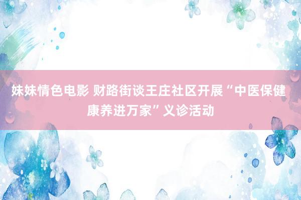 妹妹情色电影 财路街谈王庄社区开展“中医保健 康养进万家”义诊活动