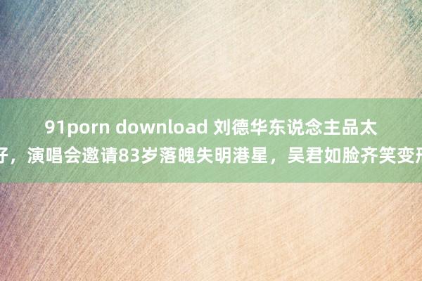 91porn download 刘德华东说念主品太好，演唱会邀请83岁落魄失明港星，吴君如脸齐笑变形