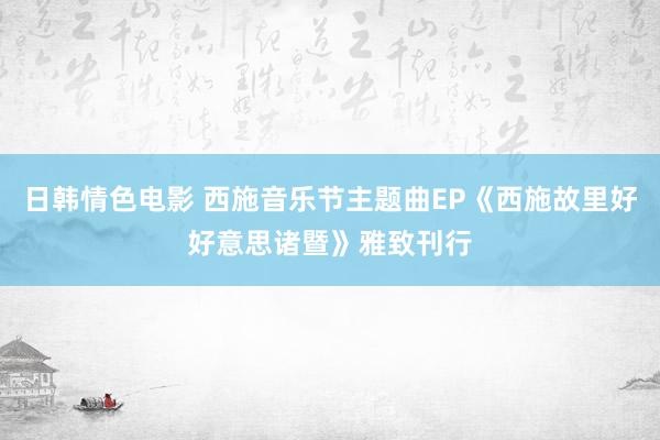 日韩情色电影 西施音乐节主题曲EP《西施故里好好意思诸暨》雅致刊行