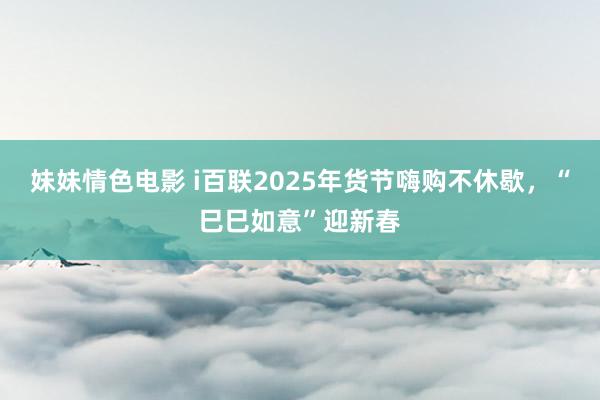 妹妹情色电影 i百联2025年货节嗨购不休歇，“巳巳如意”迎新春