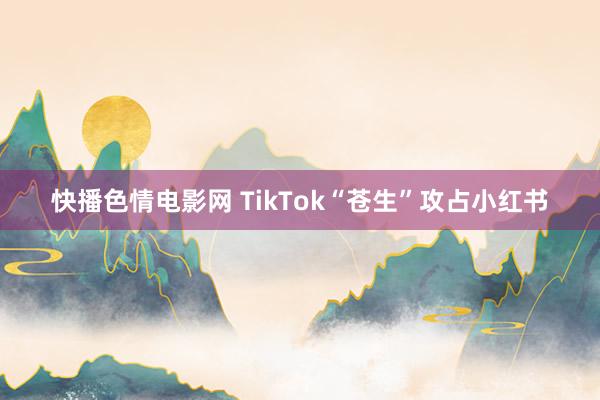 快播色情电影网 TikTok“苍生”攻占小红书