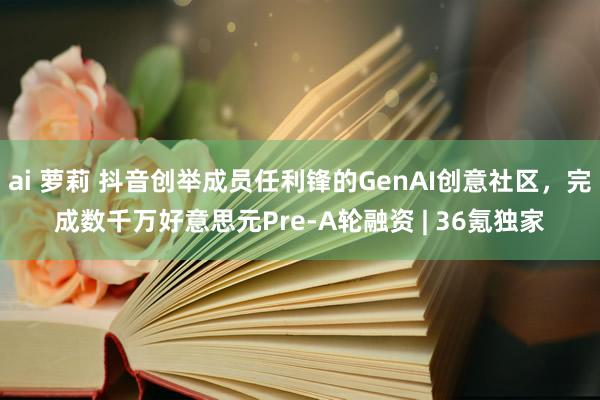 ai 萝莉 抖音创举成员任利锋的GenAI创意社区，完成数千万好意思元Pre-A轮融资 | 36氪独家