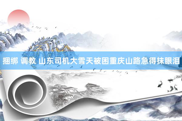 捆绑 调教 山东司机大雪天被困重庆山路急得抹眼泪