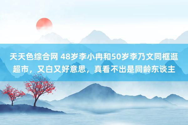 天天色综合网 48岁李小冉和50岁李乃文同框逛超市，又白又好意思，真看不出是同龄东谈主