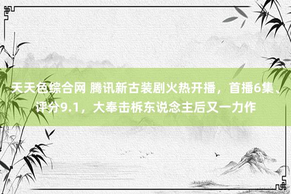 天天色综合网 腾讯新古装剧火热开播，首播6集、评分9.1，大奉击柝东说念主后又一力作