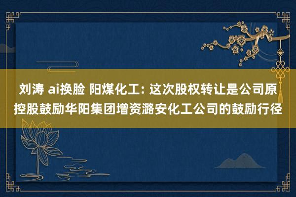 刘涛 ai换脸 阳煤化工: 这次股权转让是公司原控股鼓励华阳集团增资潞安化工公司的鼓励行径