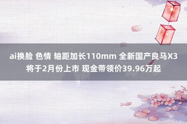 ai换脸 色情 轴距加长110mm 全新国产良马X3将于2月份上市 现金带领价39.96万起